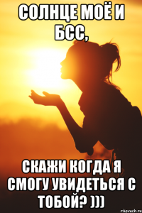 Солнце моё и БСС, скажи когда я смогу увидеться с тобой? )))