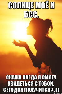 Солнце моё и БСС, скажи когда я смогу увидеться с тобой, сегодня получится? )))