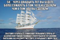 58.	Через двадцать лет вы будете более сожалеть о том, чего НЕ СДЕЛАЛИ, чем о том, что вы СДЕЛАЛИ. Поэтому, отбросьте сомнения. Уплывайте прочь от безопасной гавани. Поймайте попутный ветер своими парусами. Исследуйте. Мечтайте. Открывайте. Марк Твен