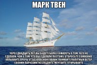 Марк Твен Через двадцать лет вы будете более сожалеть о том, чего НЕ СДЕЛАЛИ, чем о том, что вы СДЕЛАЛИ. Поэтому, отбросьте сомнения. Уплывайте прочь от безопасной гавани. Поймайте попутный ветер своими парусами. Исследуйте. Мечтайте. Открывайте