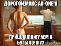 ДОРОГОЙ,MAKC AD-ONE!Я ПРИШЛА!ПОИГРАЕМ В БУТЫЛОЧКУ?