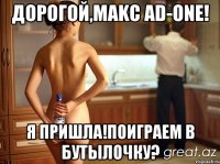 ДОРОГОЙ,MAKC AD-ONE! Я ПРИШЛА!ПОИГРАЕМ В БУТЫЛОЧКУ?
