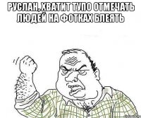 Руслан, хватит тупо отмечать людей на фотках блеять 