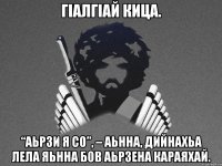 ГIалГIай Кица. “Аьрзи я со”, – аьнна, дийнахьа лела яьнна бов аьрзена караяхай.