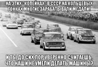 На этих "копейках" в СССР на кольцевых гонках многие зарабатывали медали! И ты до сих пор уверенно считаешь, что наши не умели делать машины?
