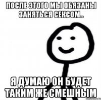 После этого мы обязаны заняться сексом.. Я думаю он будет таким же смешным