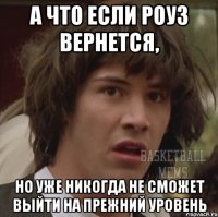а что если роуз вернется, но уже никогда не сможет выйти на прежний уровень