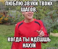 ЛЮБЛЮ ЗВУКИ ТВОИХ ШАГОВ, КОГДА ТЫ ИДЁШШЬ НАХУЙ
