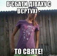 в'єбати діваху с вєртухі - то святе!