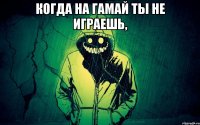 когда на гамай ты не играешь, 
