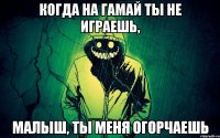 когда на гамай ты не играешь, малыш, ты меня огорчаешь