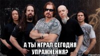  а ты играл сегодня упражнения?