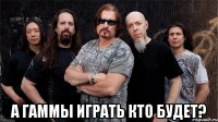  а гаммы играть кто будет?