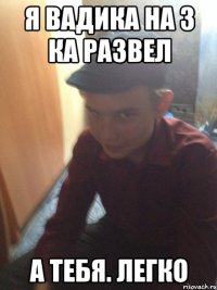 я вадика на 3 ка развел а тебя. легко