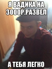 я вадика на 3000р.развел а тебя легко