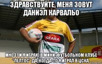 Здравствуйте, меня зовут Даниэл Карвальо Мне 31 и я играю в мини-футбольном клубе "Пелтос".Да, когда-то я играл в ЦСКА.