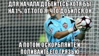 ДЛЯ НАЧАЛА ДОБЕЙТЕСЬ ХОТЯ БЫ НА 1%, ОТ ТОГО Я, ЧТО ДОБИЛСЯ ОН А ПОТОМ ОСКОРБЛЯЙТЕ И ПОЛИВАЙТЕ ЕГО ГРЯЗЬЮ