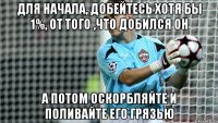 ДЛЯ НАЧАЛА, ДОБЕЙТЕСЬ ХОТЯ БЫ 1%, ОТ ТОГО ,ЧТО ДОБИЛСЯ ОН А ПОТОМ ОСКОРБЛЯЙТЕ И ПОЛИВАЙТЕ ЕГО ГРЯЗЬЮ