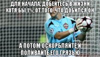 ДЛЯ НАЧАЛА, ДОБЕЙТЕСЬ В ЖИЗНИ ХОТЯ БЫ 1%, ОТ ТОГО ,ЧТО ДОБИЛСЯ ОН А ПОТОМ ОСКОРБЛЯЙТЕ И ПОЛИВАЙТЕ ЕГО ГРЯЗЬЮ
