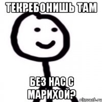 Текребонишь там без нас с марихой?