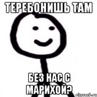 Теребонишь там без нас с марихой?