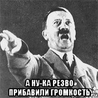  а ну-ка резво прибавили громкость