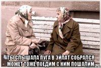  Ты слышала Пуга в Эйлат собрался может тоже поедим с ним пошалим