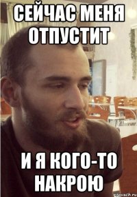 Сейчас меня отпустит и я кого-то накрою