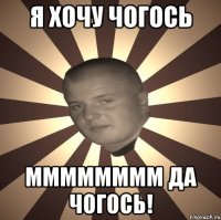 я хочу чогось мммммммм да чогось!