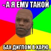 - А я ему такой БАХ ДИГЛОМ В ХАРЮ