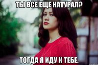 Ты все еще натурал? Тогда я иду к тебе.