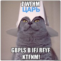 z wfhm gbpls b ifj rfyf ,ktfnm!