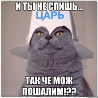 И ТЫ НЕ СПИШЬ... ТАК ЧЕ МОЖ ПОШАЛИМ!??