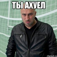 ты ахуел 