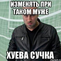 изменять при таком муже хуева сучка
