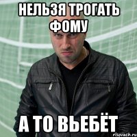 нельзя трогать фому а то вьебёт