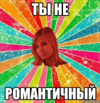 Ты не романтичный