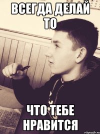 Всегда делай то что тебе нравится