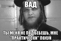Вад Ты меня не подъебешь, мне "практически" похуй