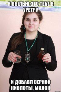 Я вылью это тебе в уретру И добавл серной кислоты, милок