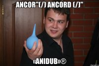 Ancor"(/) Ancord (/)" «AniDub»®