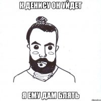 К ДЕНИСУ ОН УЙДЕТ Я ЕМУ ДАМ БЛЯТЬ