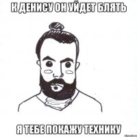 к денису он уйдет блять я тебе покажу технику