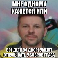 мне одному кажется или все дети во дворе умеют откусывать у бобров глаза