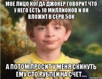 мое лицо когда джокер говорит что у него есть 10 миллионов и он вложит в серв 50к а потом просит у меня скинуть ему сто рублей на счет....