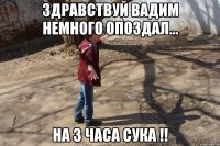 Здравствуй Вадим немного опоздал... на 3 часа сука !!
