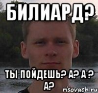 билиард? ты пойдешь? а? а ? А?
