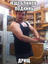 еще блинов подкинь дрищ