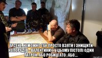  Арсене, неможно так просто взяти і знищити колорадів - Валентинич, у цьому пістолі один патрон. Або робиш АТО , або....