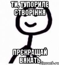Ти, тупориле створіння прєкращай вякать
